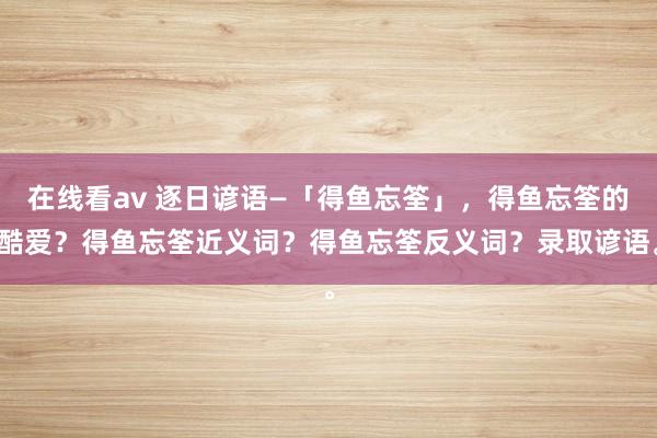 在线看av 逐日谚语—「得鱼忘筌」，得鱼忘筌的酷爱？得鱼忘筌近义词？得鱼忘筌反义词？录取谚语。